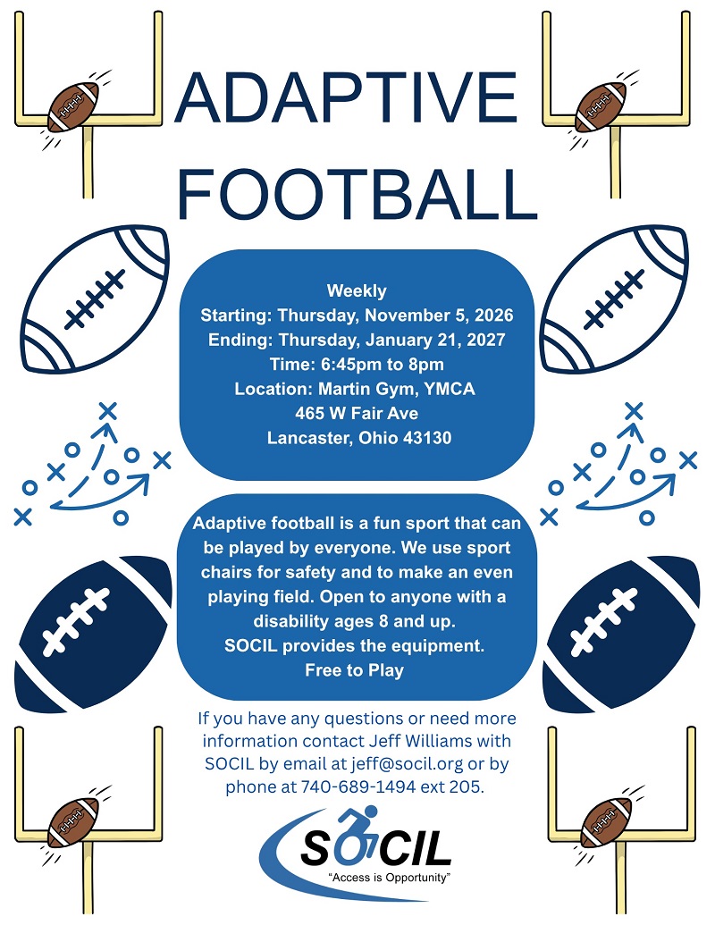 Adaptive Football flyer: weekly, starting Thursday, November 5, 2026 and ending Thursday, January 21, 2027, 6:45 PM to 8 PM at Martin Gym, YMCA, 465 W Fair Ave, Lancaster, Ohio 43130. Adaptive football is a fun sport that can be played by everyone, using sport chairs for safety and an even playing field. Open to anyone with a disability ages 8 and up. SOCIL provides the equipment. Free to play. Contact Jeff Williams at jeff@socil.org or 740-689-1494 ext 205.