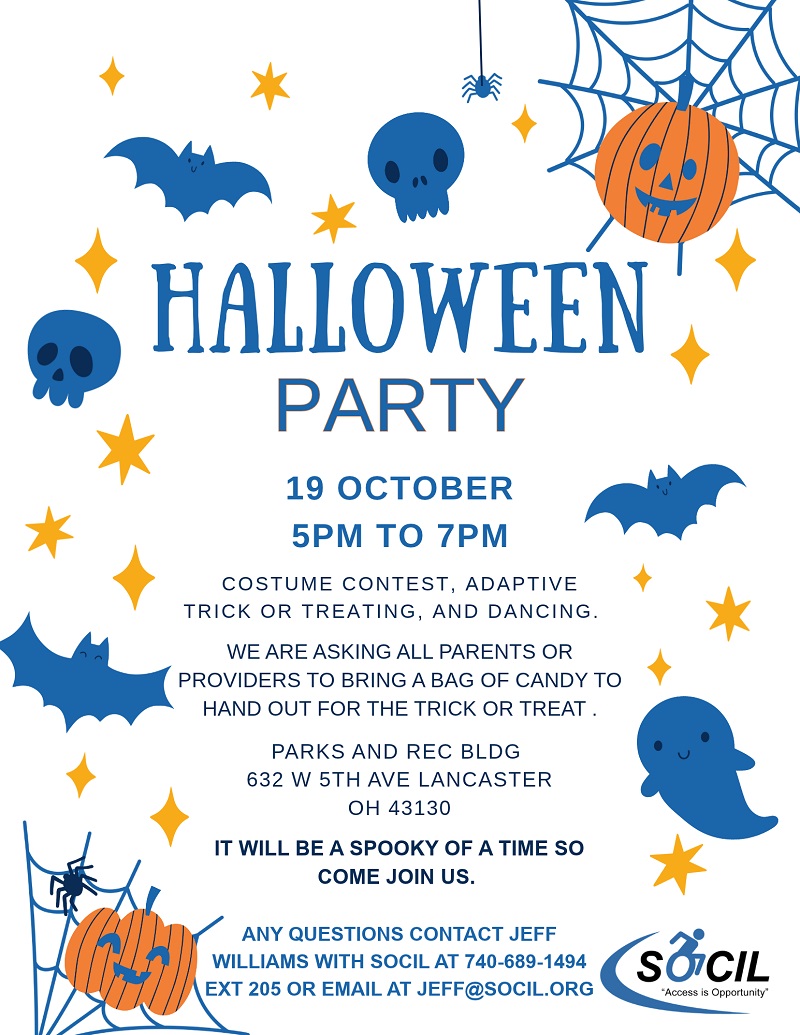 Halloween Party flyer: October 19, 5 PM to 7 PM. Costume contest, adaptive trick or treating, and dancing. Parents or providers are asked to bring a bag of candy to hand out for the trick or treat. Parks and Rec Building, 632 W 5th Ave, Lancaster, OH 43130. Questions contact Jeff Williams with SOCIL at 740-689-1494 ext 205 or jeff@socil.org.