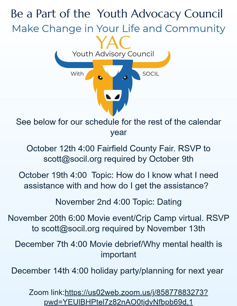 Be a part of the Youth Advocacy Council flyer: make change in your life and community. Schedule for the rest of the calendar year: October 12 at 4:00, Fairfield County Fair, RSVP to scott@socil.org by October 9. October 19 at 4:00, topic: how do I know what I need assistance with and how do I get the assistance. November 2 at 4:00, topic: dating. November 20 at 6:00, virtual movie event, Crip Camp, RSVP to scott@socil.org by November 13. December 7 at 4:00, movie debrief and why mental health is important. December 14 at 4:00, holiday party and planning for next year. Meetings by Zoom.
